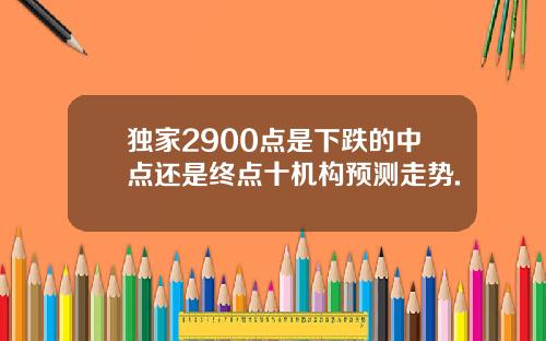 独家2900点是下跌的中点还是终点十机构预测走势.