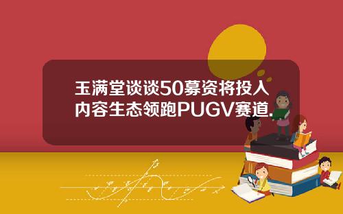 玉满堂谈谈50募资将投入内容生态领跑PUGV赛道.