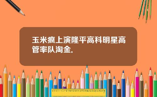 玉米疯上演隆平高科明星高管率队淘金.