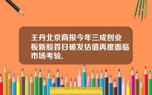 王丹北京商报今年三成创业板新股首日破发估值再度面临市场考验.