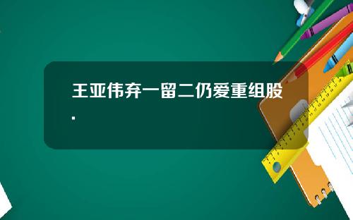 王亚伟弃一留二仍爱重组股.
