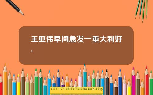 王亚伟早间急发一重大利好.