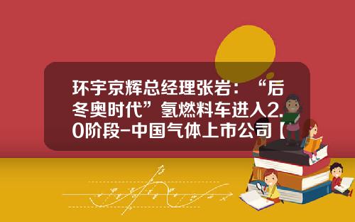 环宇京辉总经理张岩：“后冬奥时代”氢燃料车进入2.0阶段-中国气体上市公司【新闻】.
