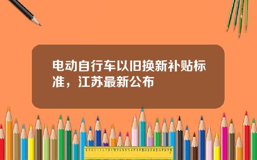 电动自行车以旧换新补贴标准，江苏最新公布