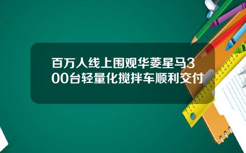 百万人线上围观华菱星马300台轻量化搅拌车顺利交付