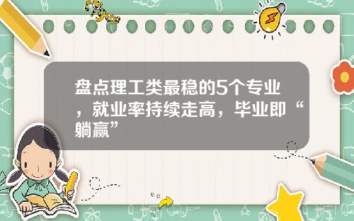 盘点理工类最稳的5个专业，就业率持续走高，毕业即“躺赢”