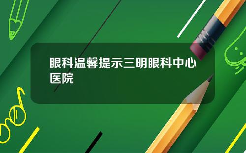 眼科温馨提示三明眼科中心医院