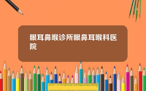 眼耳鼻喉诊所眼鼻耳喉科医院