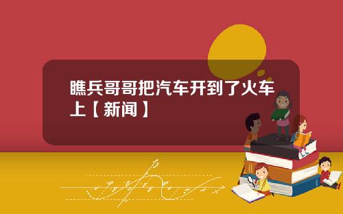 瞧兵哥哥把汽车开到了火车上【新闻】