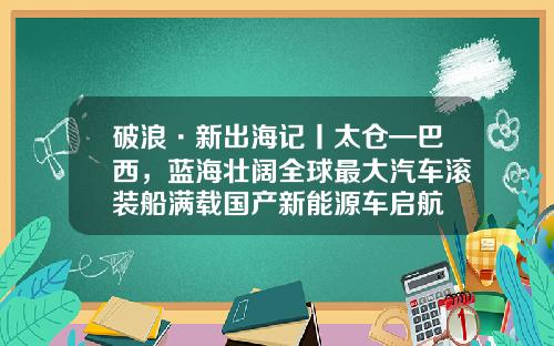 破浪·新出海记丨太仓—巴西，蓝海壮阔全球最大汽车滚装船满载国产新能源车启航