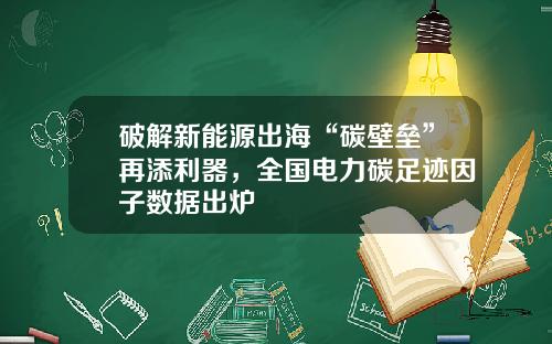 破解新能源出海“碳壁垒”再添利器，全国电力碳足迹因子数据出炉
