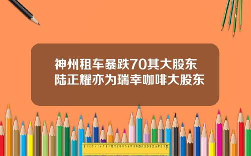 神州租车暴跌70其大股东陆正耀亦为瑞幸咖啡大股东