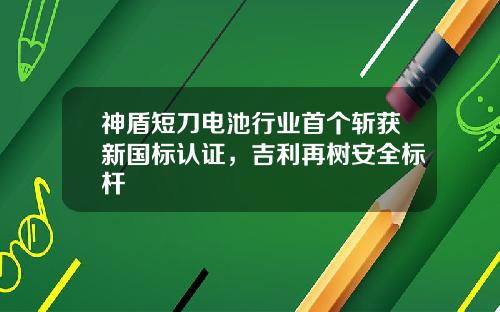 神盾短刀电池行业首个斩获新国标认证，吉利再树安全标杆