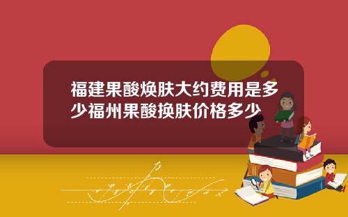 福建果酸焕肤大约费用是多少福州果酸换肤价格多少