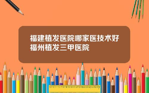 福建植发医院哪家医技术好福州植发三甲医院
