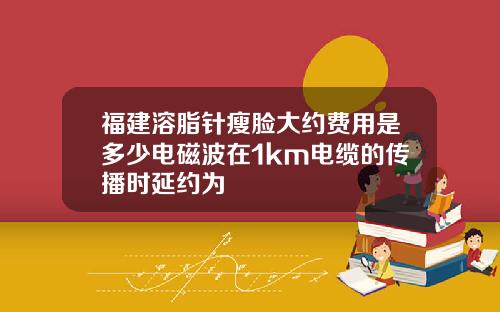 福建溶脂针瘦脸大约费用是多少电磁波在1km电缆的传播时延约为