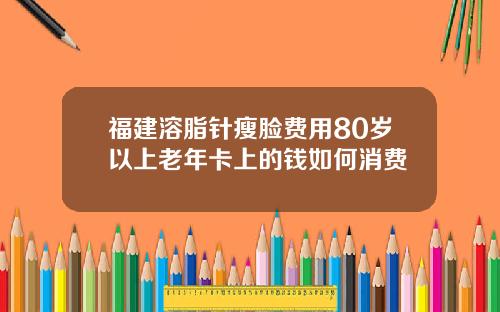 福建溶脂针瘦脸费用80岁以上老年卡上的钱如何消费