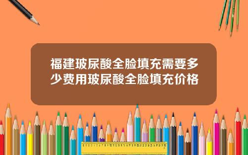 福建玻尿酸全脸填充需要多少费用玻尿酸全脸填充价格