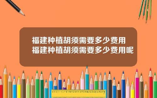 福建种植胡须需要多少费用福建种植胡须需要多少费用呢