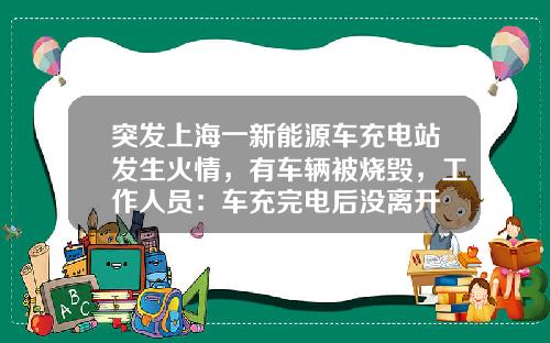 突发上海一新能源车充电站发生火情，有车辆被烧毁，工作人员：车充完电后没离开