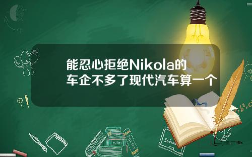 能忍心拒绝Nikola的车企不多了现代汽车算一个