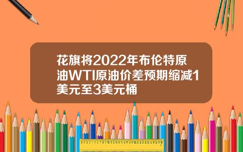 花旗将2022年布伦特原油WTI原油价差预期缩减1美元至3美元桶