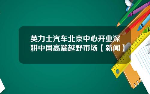 英力士汽车北京中心开业深耕中国高端越野市场【新闻】