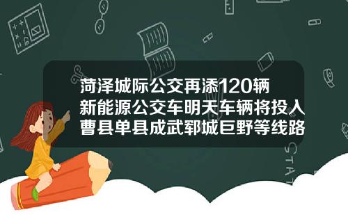 菏泽城际公交再添120辆新能源公交车明天车辆将投入曹县单县成武郓城巨野等线路【新闻】