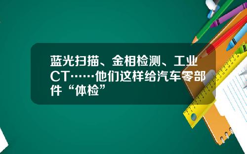 蓝光扫描、金相检测、工业CT……他们这样给汽车零部件“体检”