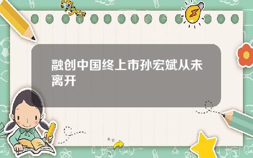 融创中国终上市孙宏斌从未离开