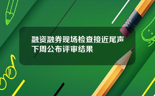 融资融券现场检查接近尾声下周公布评审结果