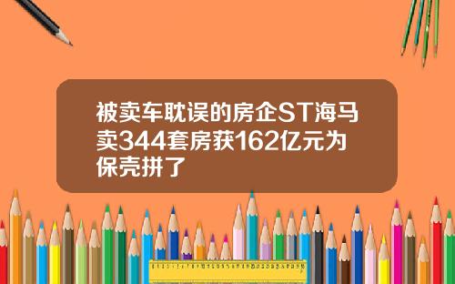被卖车耽误的房企ST海马卖344套房获162亿元为保壳拼了