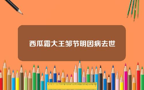 西瓜霜大王邹节明因病去世