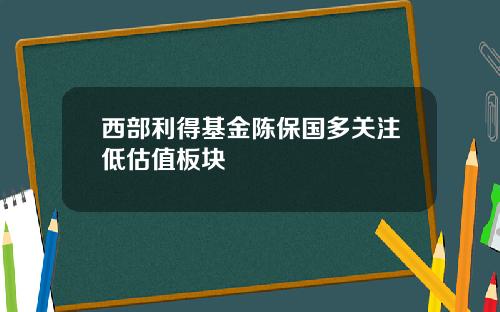 西部利得基金陈保国多关注低估值板块