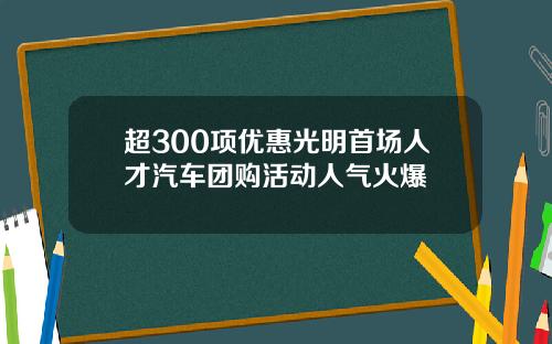 超300项优惠光明首场人才汽车团购活动人气火爆
