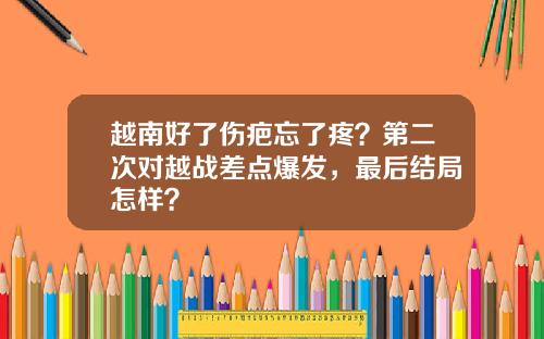 越南好了伤疤忘了疼？第二次对越战差点爆发，最后结局怎样？