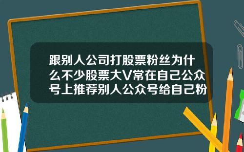 跟别人公司打股票粉丝为什么不少股票大V常在自己公众号上推荐别人公众号给自己粉丝