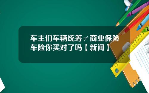 车主们车辆统筹≠商业保险车险你买对了吗【新闻】