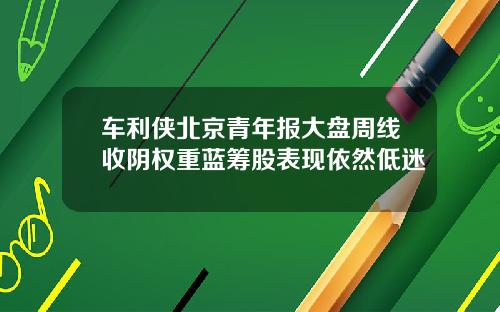 车利侠北京青年报大盘周线收阴权重蓝筹股表现依然低迷