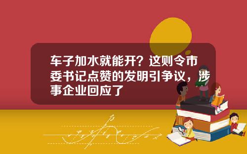 车子加水就能开？这则令市委书记点赞的发明引争议，涉事企业回应了