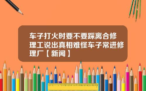 车子打火时要不要踩离合修理工说出真相难怪车子常进修理厂【新闻】