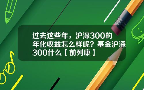过去这些年，沪深300的年化收益怎么样呢？基金沪深300什么【前列康】