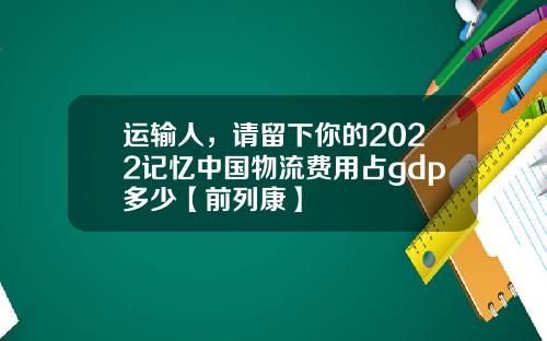 运输人，请留下你的2022记忆中国物流费用占gdp多少【前列康】
