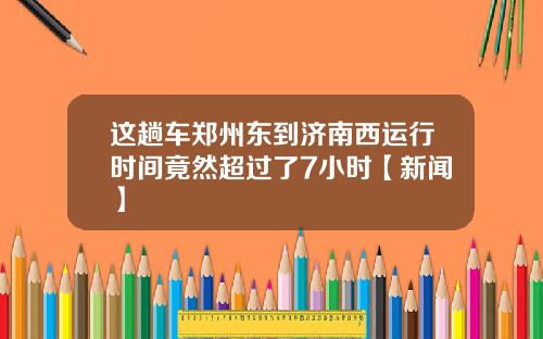 这趟车郑州东到济南西运行时间竟然超过了7小时【新闻】