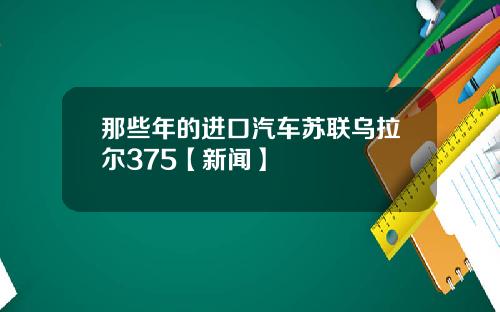 那些年的进口汽车苏联乌拉尔375【新闻】