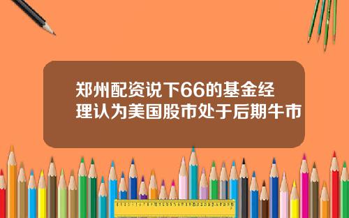 郑州配资说下66的基金经理认为美国股市处于后期牛市