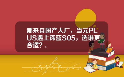 都来自国产大厂，当元PLUS遇上深蓝S05，选谁更合适？.