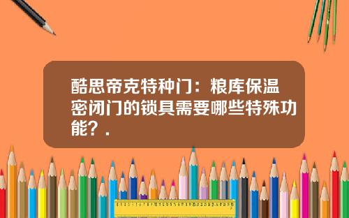 酷思帝克特种门：粮库保温密闭门的锁具需要哪些特殊功能？.