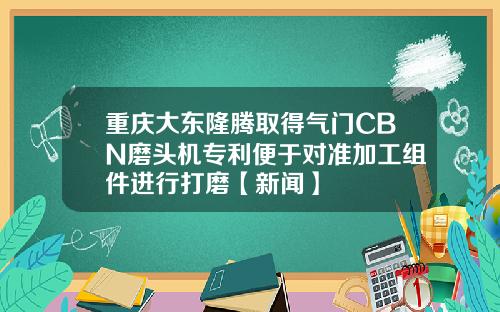 重庆大东隆腾取得气门CBN磨头机专利便于对准加工组件进行打磨【新闻】