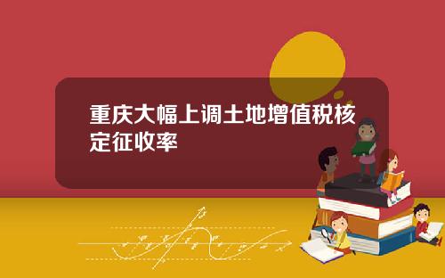 重庆大幅上调土地增值税核定征收率